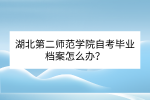 湖北第二師范學(xué)院自考畢業(yè)檔案怎么辦？