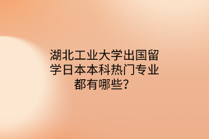 湖北工業(yè)大學(xué)出國留學(xué)日本本科熱門專業(yè)都有哪些？