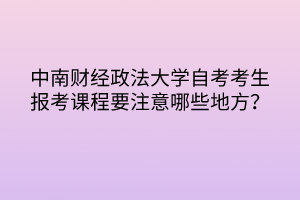 中南財經(jīng)政法大學(xué)自考考生報考課程要注意哪些地方？