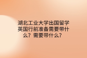 湖北工業(yè)大學(xué)出國留學(xué)英國行前準(zhǔn)備需要帶什么？需要帶什么？