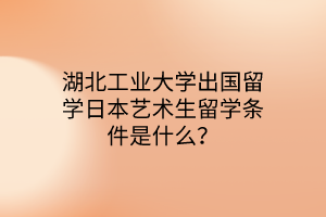 湖北工業(yè)大學(xué)出國留學(xué)日本藝術(shù)生留學(xué)條件是什么？