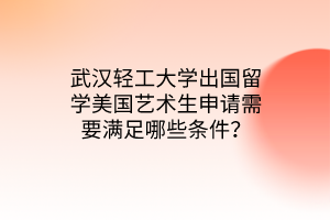 武漢輕工大學出國留學美國藝術生申請需要滿足哪些條件？