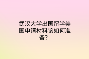 武漢大學(xué)出國(guó)留學(xué)美國(guó)申請(qǐng)材料該如何準(zhǔn)備？