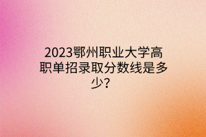 2023鄂州職業(yè)大學(xué)高職單招錄取分?jǐn)?shù)線是多少？