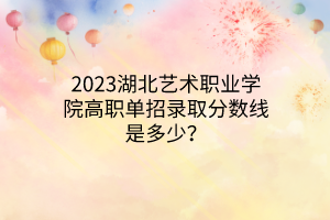2023湖北藝術(shù)職業(yè)學(xué)院高職單招錄取分?jǐn)?shù)線是多少？