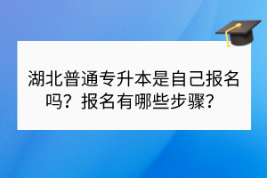 湖北普通專升本是自己報名嗎？報名有哪些步驟？