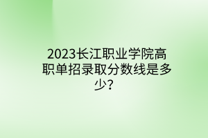 2023長江職業(yè)學(xué)院高職單招錄取分?jǐn)?shù)線是多少？