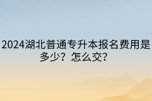 2024湖北普通專升本報(bào)名費(fèi)用是多少？怎么交？