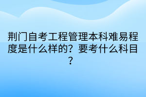 荊門自考工程管理本科難易程度是什么樣的？要考什么科目？