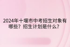2024年十堰市中考招生對象有哪些？招生計劃是什么？