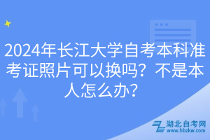 2024年長(zhǎng)江大學(xué)自考本科準(zhǔn)考證照片可以換嗎？不是本人怎么辦？
