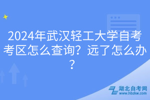 2024年武漢輕工大學自考考區(qū)怎么查詢？遠了怎么辦？