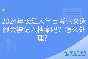 2024年長江大學(xué)自考論文造假會被記入檔案嗎？怎么處理？