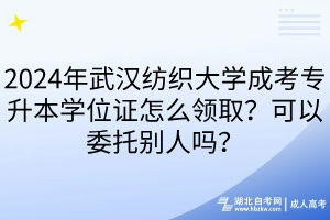 2024年武漢紡織大學成考專升本學位證怎么領取？可以委托別人嗎？
