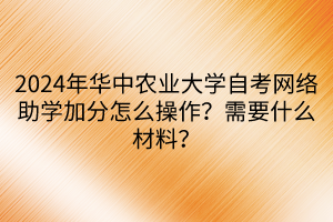 2024年華中農(nóng)業(yè)大學(xué)自考網(wǎng)絡(luò)助學(xué)加分怎么操作？需要什么材料？