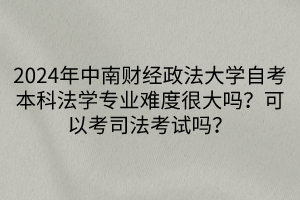 2024年中南財經政法大學自考本科法學專業(yè)難度很大嗎？可以考司法考試嗎？