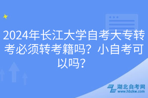 2024年長江大學自考大專轉(zhuǎn)考必須轉(zhuǎn)考籍嗎？小自考可以嗎？