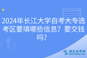 2024年長江大學(xué)自考大專選考區(qū)要填哪些信息？要交錢嗎？