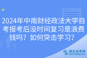 2024年中南財(cái)經(jīng)政法大學(xué)自考報(bào)考后沒時(shí)間復(fù)習(xí)是浪費(fèi)錢嗎？如何突擊學(xué)習(xí)？