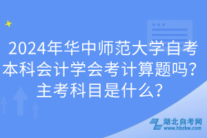 2024年華中師范大學(xué)自考本科會計(jì)學(xué)會考計(jì)算題嗎？主考科目是什么？