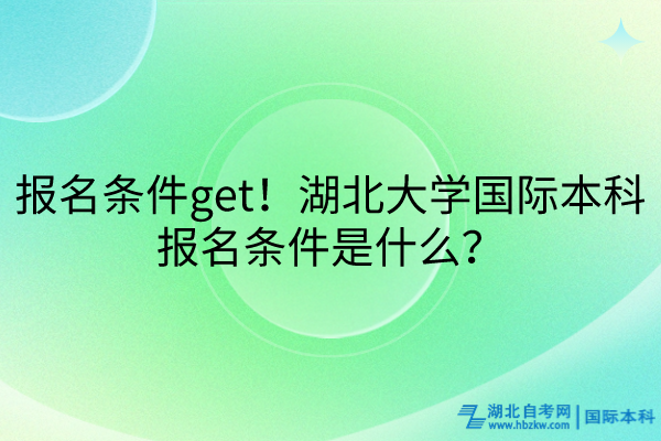 報名條件get！湖北大學國際本科報名條件是什么？