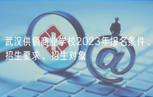 武漢供銷商業(yè)學(xué)校2023年報(bào)名條件、招生要求、招生對(duì)象