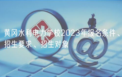 黃岡水利電力學校2023年報名條件、招生要求、招生對象