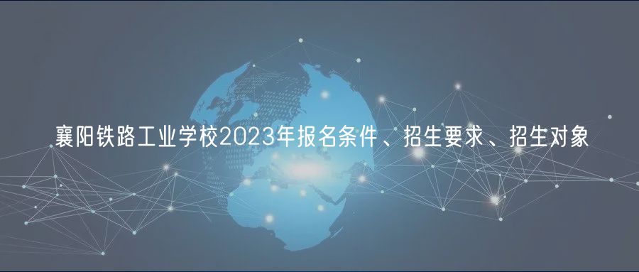 襄陽鐵路工業(yè)學校2023年報名條件、招生要求、招生對象