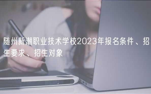 隨州新潮職業(yè)技術(shù)學(xué)校2023年報(bào)名條件、招生要求、招生對(duì)象