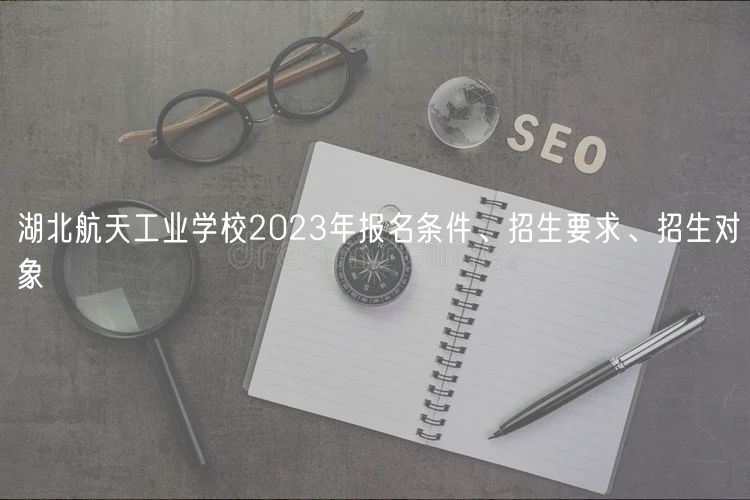 湖北航天工業(yè)學校2023年報名條件、招生要求、招生對象