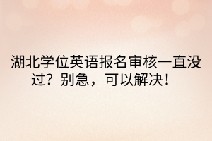 湖北學位英語報名審核一直沒過？別急，可以解決！ 