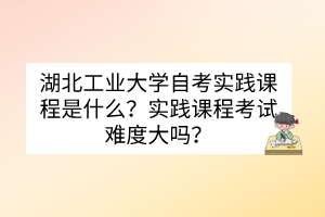 湖北工業(yè)大學(xué)自考實踐課程是什么？實踐課程考試難度大嗎？