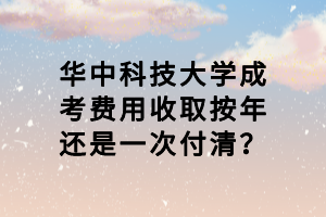 華中科技大學成考費用收取按年還是一次付清？