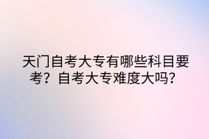 天門自考大專有哪些科目要考？自考大專難度大嗎？
