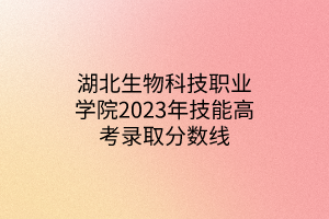 湖北生物科技職業(yè)學(xué)院2023年技能高考錄取分數(shù)線
