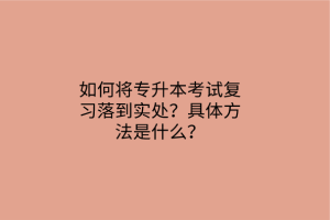 如何將專升本考試復習落到實處？具體方法是什么？
