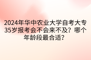 2024年華中農(nóng)業(yè)大學(xué)自考大專35歲報考會不會來不及？哪個年齡段最合適？  ?