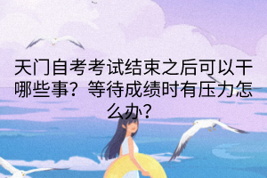 天門自考考試結(jié)束之后可以干哪些事？等待成績(jī)時(shí)有壓力怎么辦？