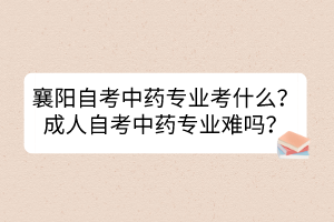 襄陽自考中藥專業(yè)考什么？成人自考中藥專業(yè)難嗎？