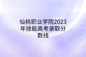 仙桃職業(yè)學(xué)院2023年技能高考錄取分數(shù)線