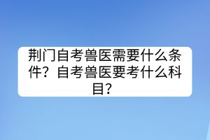荊門自考獸醫(yī)需要什么條件？自考獸醫(yī)要考什么科目？