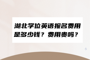 湖北學(xué)位英語報(bào)名費(fèi)用是多少錢？費(fèi)用貴嗎？