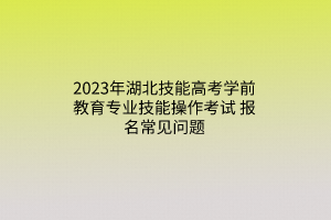 2023年湖北技能高考學(xué)前教育專業(yè)技能操作考試報(bào)名常見問(wèn)題
