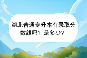 湖北普通專升本有錄取分數(shù)線嗎？是多少？