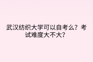 武漢紡織大學(xué)可以自考么？考試難度大不大？