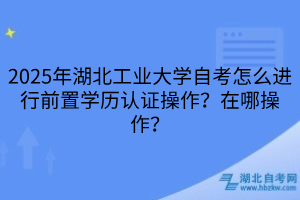 2025年湖北工業(yè)大學(xué)自考怎么進(jìn)行前置學(xué)歷認(rèn)證操作？在哪操作？