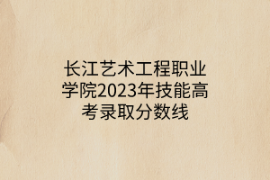 長江藝術(shù)工程職業(yè)學(xué)院2023年技能高考錄取分數(shù)線