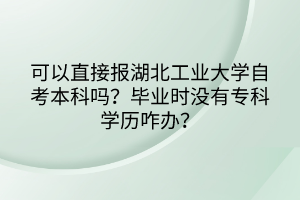 可以直接報湖北工業(yè)大學(xué)自考本科嗎？畢業(yè)時沒有?？茖W(xué)歷咋辦？