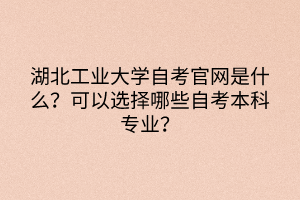 湖北工業(yè)大學(xué)自考官網(wǎng)是什么？可以選擇哪些自考本科專業(yè)？