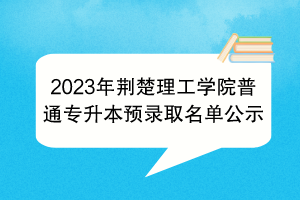 2023年荊楚理工學院普通專升本預錄取名單公示